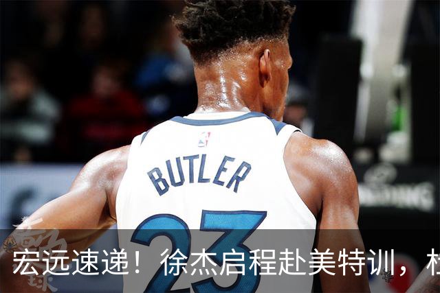 宏远速递！徐杰启程赴美特训，杜锋深夜发声，萨林杰重返韩国联赛